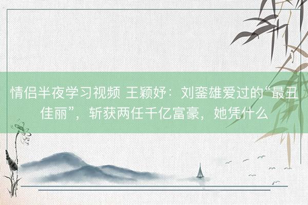 情侣半夜学习视频 王颖妤：刘銮雄爱过的“最丑佳丽”，斩获两任千亿富豪，她凭什么