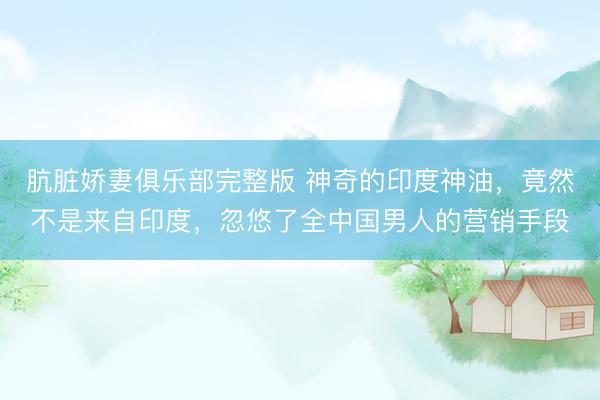 肮脏娇妻俱乐部完整版 神奇的印度神油，竟然不是来自印度，忽悠了全中国男人的营销手段