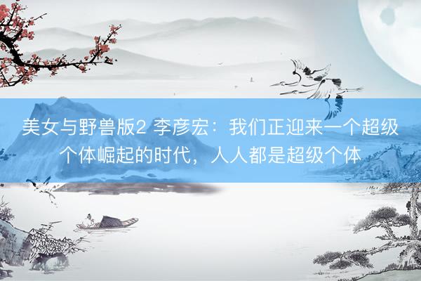 美女与野兽版2 李彦宏：我们正迎来一个超级个体崛起的时代，人人都是超级个体