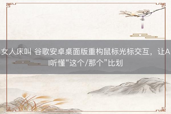 女人床叫 谷歌安卓桌面版重构鼠标光标交互，让AI听懂“这个/那个”比划