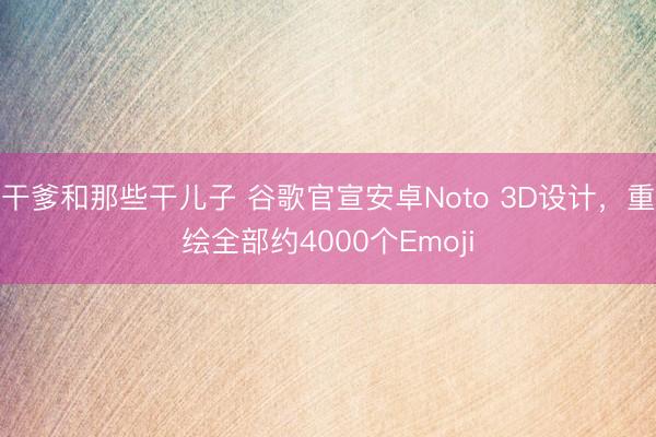 干爹和那些干儿子 谷歌官宣安卓Noto 3D设计，重绘全部约4000个Emoji