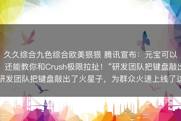 久久综合九色综合欧美狠狠 腾讯宣布：元宝可以一键总结微信群聊了，还能教你和Crush极限拉扯！“研发团队把键盘敲出了火星子，为群众火速上线了这个功能”