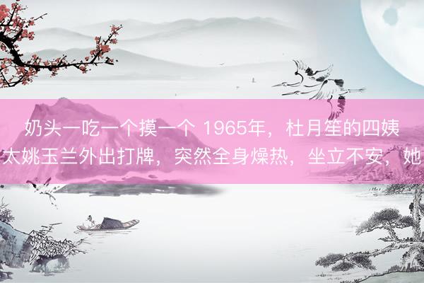 奶头一吃一个摸一个 1965年，杜月笙的四姨太姚玉兰外出打牌，突然全身燥热，坐立不安，她