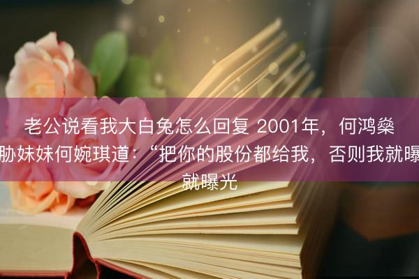 老公说看我大白兔怎么回复 2001年，何鸿燊威胁妹妹何婉琪道：“把你的股份都给我，否则我就曝光