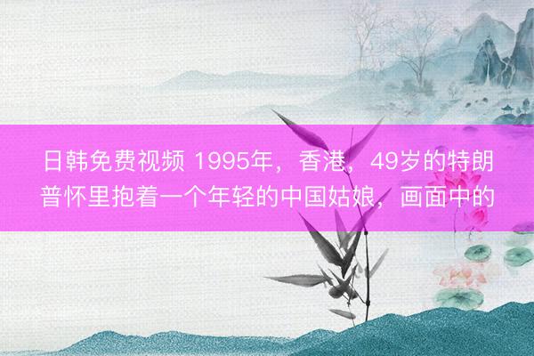 日韩免费视频 1995年，香港，49岁的特朗普怀里抱着一个年轻的中国姑娘，画面中的