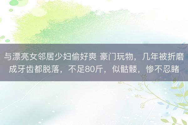 与漂亮女邻居少妇偷好爽 豪门玩物，几年被折磨成牙齿都脱落，不足80斤，似骷髅，惨不忍睹