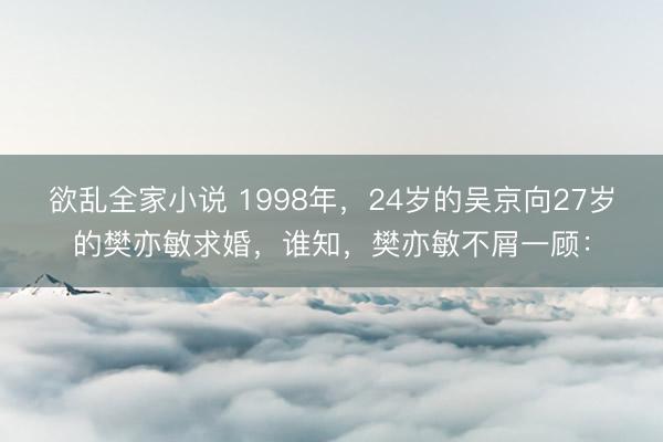 欲乱全家小说 1998年，24岁的吴京向27岁的樊亦敏求婚，谁知，樊亦敏不屑一顾：