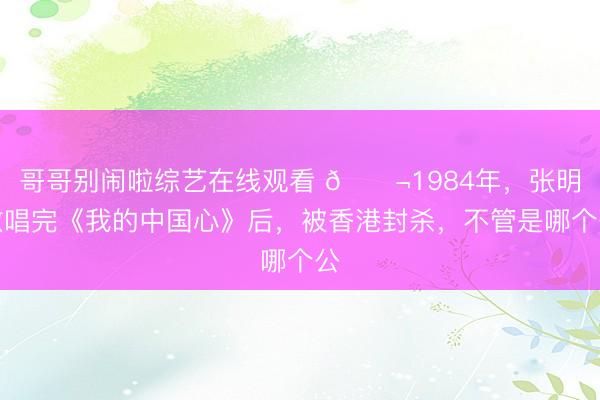 哥哥别闹啦综艺在线观看 🌬1984年,张明敏唱完《我的中国心》后,被香港封杀,不管是哪个公