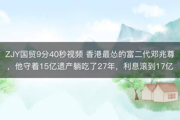 ZJY国贸9分40秒视频 香港最怂的富二代邓兆尊，他守着15亿遗产躺吃了27年，利息滚到17亿