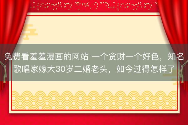 免费看羞羞漫画的网站 一个贪财一个好色，知名歌唱家嫁大30岁二婚老头，如今过得怎样了