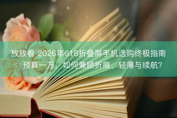 放放看 2026年618折叠屏手机选购终极指南：预算一万，如何兼顾折痕、轻薄与续航？