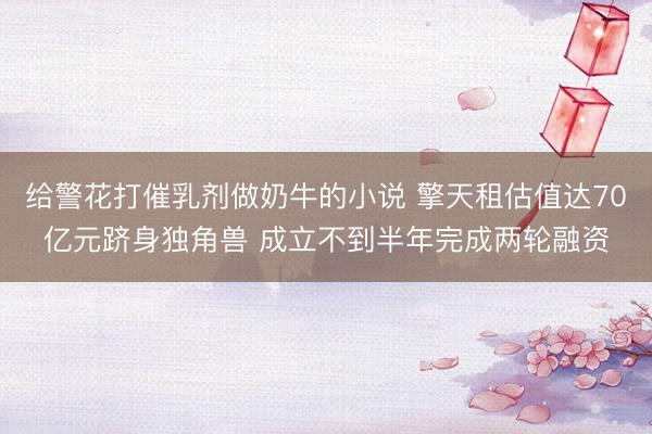 给警花打催乳剂做奶牛的小说 擎天租估值达70亿元跻身独角兽 成立不到半年完成两轮融资