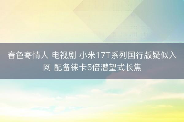 春色寄情人 电视剧 小米17T系列国行版疑似入网 配备徕卡5倍潜望式长焦