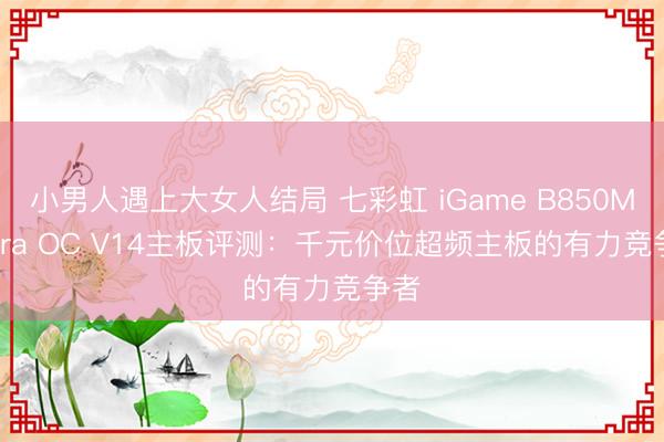 小男人遇上大女人结局 七彩虹 iGame B850M Ultra OC V14主板评测：千元价位超频主板的有力竞争者