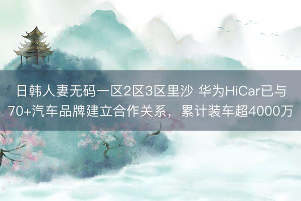 日韩人妻无码一区2区3区里沙 华为HiCar已与70+汽车品牌建立合作关系，累计装车超4000万