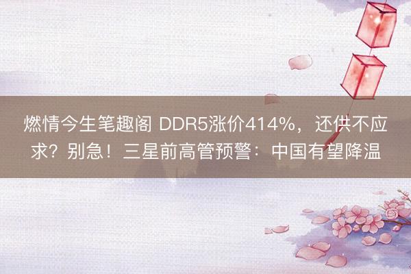 燃情今生笔趣阁 DDR5涨价414%，还供不应求？别急！三星前高管预警：中国有望降温