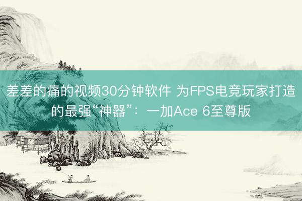 差差的痛的视频30分钟软件 为FPS电竞玩家打造的最强“神器”：一加Ace 6至尊版