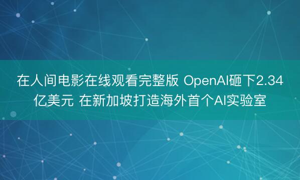 在人间电影在线观看完整版 OpenAI砸下2.34亿美元 在新加坡打造海外首个AI实验室