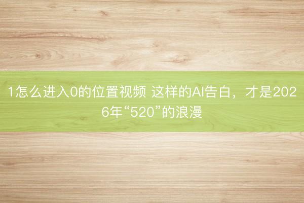 1怎么进入0的位置视频 这样的AI告白，才是2026年“520”的浪漫