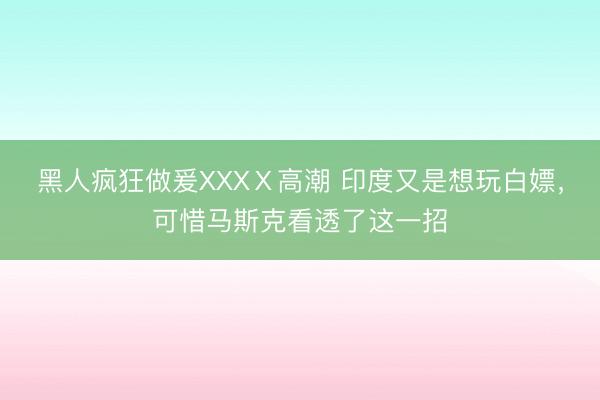 黑人疯狂做爰XXXⅩ高潮 印度又是想玩白嫖，可惜马斯克看透了这一招