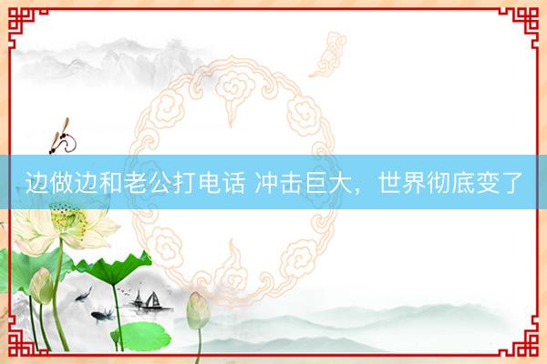 边做边和老公打电话 冲击巨大，世界彻底变了