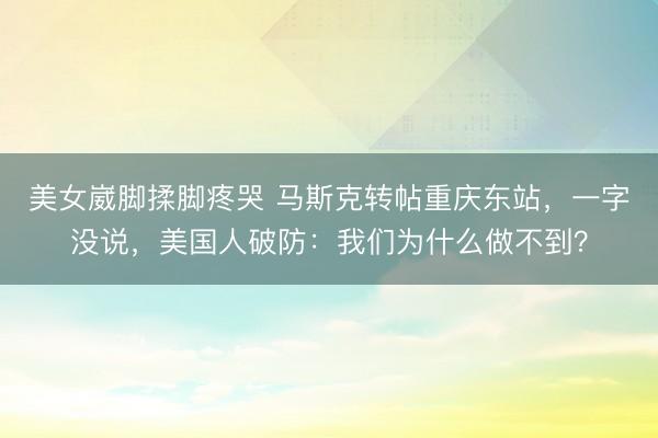 美女崴脚揉脚疼哭 马斯克转帖重庆东站，一字没说，美国人破防：我们为什么做不到？
