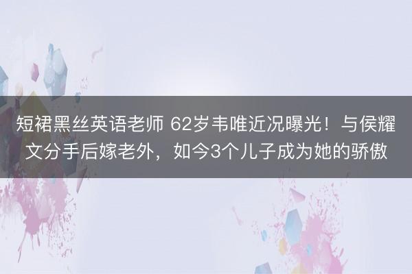 短裙黑丝英语老师 62岁韦唯近况曝光！与侯耀文分手后嫁老外，如今3个儿子成为她的骄傲