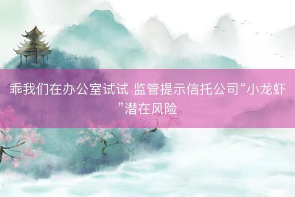 乖我们在办公室试试 监管提示信托公司“小龙虾”潜在风险
