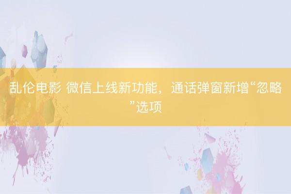 乱伦电影 微信上线新功能，通话弹窗新增“忽略”选项