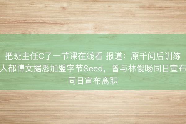 把班主任C了一节课在线看 报道：原千问后训练负责人郁博文据悉加盟字节Seed，曾与林俊旸同日宣布离职