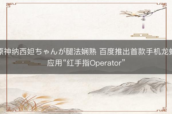 原神纳西妲ちゃんが腿法娴熟 百度推出首款手机龙虾应用“红手指Operator”