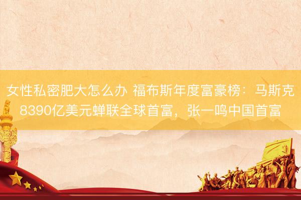 女性私密肥大怎么办 福布斯年度富豪榜：马斯克8390亿美元蝉联全球首富，张一鸣中国首富