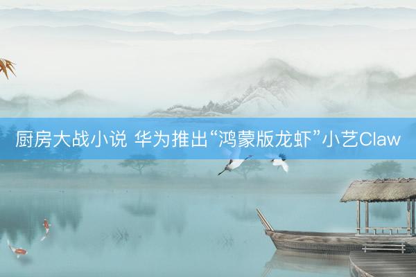 厨房大战小说 华为推出“鸿蒙版龙虾”小艺Claw