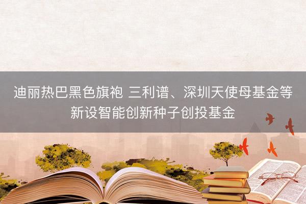 迪丽热巴黑色旗袍 三利谱、深圳天使母基金等新设智能创新种子创投基金