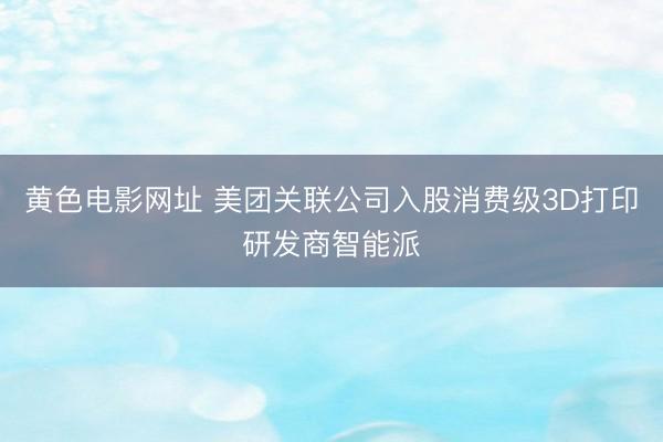 黄色电影网址 美团关联公司入股消费级3D打印研发商智能派