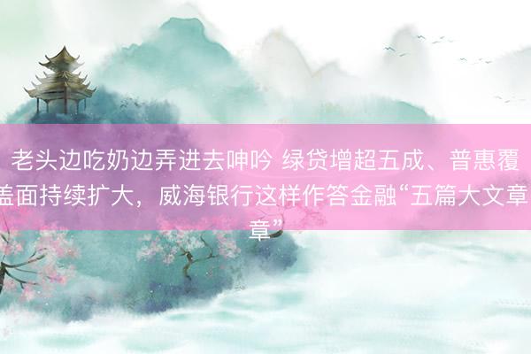 老头边吃奶边弄进去呻吟 绿贷增超五成、普惠覆盖面持续扩大，威海银行这样作答金融“五篇大文章”