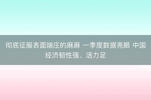 彻底征服表面端庄的麻麻 一季度数据亮眼 中国经济韧性强、活力足