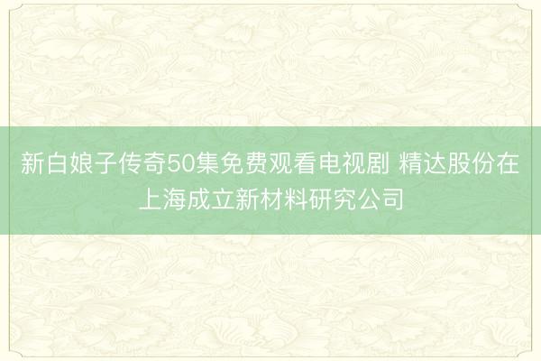 新白娘子传奇50集免费观看电视剧 精达股份在上海成立新材料研究公司