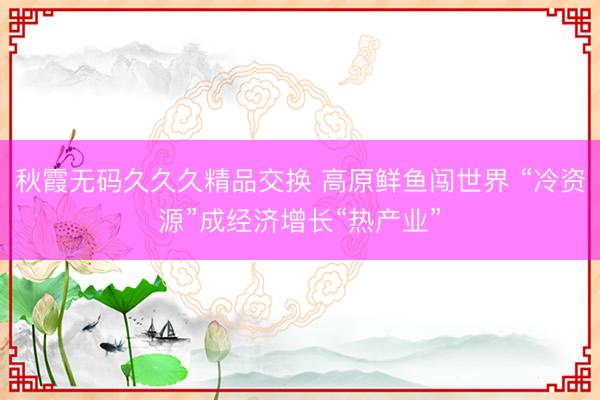 秋霞无码久久久精品交换 高原鲜鱼闯世界 “冷资源”成经济增长“热产业”