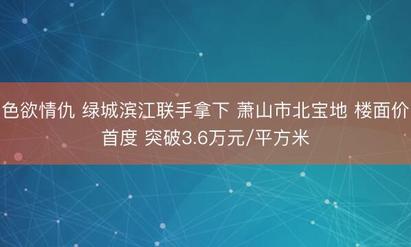 色欲情仇 绿城滨江联手拿下 萧山市北宝地 楼面价首度 突破3.6万元/平方米