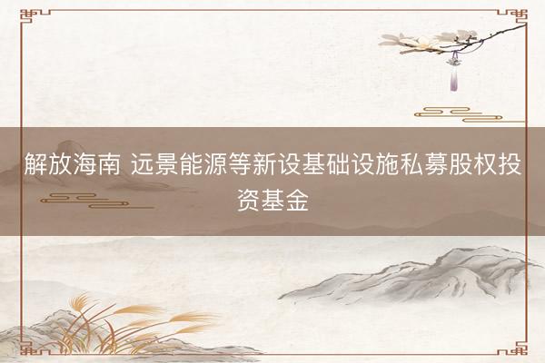 解放海南 远景能源等新设基础设施私募股权投资基金