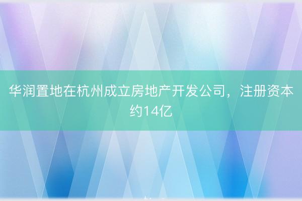 华润置地在杭州成立房地产开发公司，注册资本约14亿