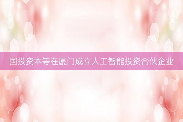 国投资本等在厦门成立人工智能投资合伙企业