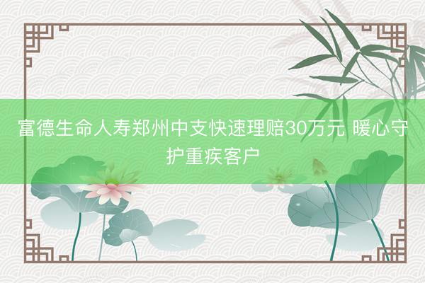 富德生命人寿郑州中支快速理赔30万元 暖心守护重疾客户
