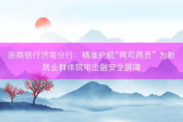 浙商银行济南分行：精准护航“两司两员” 为新就业群体筑牢金融安全屏障