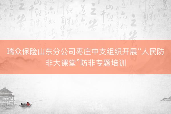 瑞众保险山东分公司枣庄中支组织开展“人民防非大课堂”防非专题培训