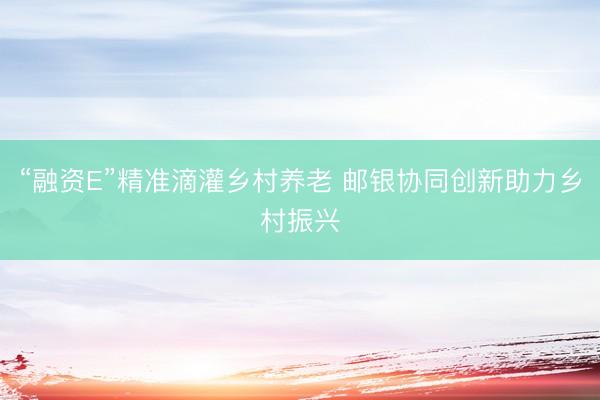 “融资E”精准滴灌乡村养老 邮银协同创新助力乡村振兴