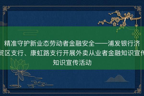 精准守护新业态劳动者金融安全——浦发银行济南自贸区支行、康虹路支行开展外卖从业者金融知识宣传活动