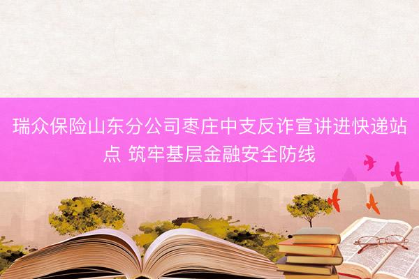 瑞众保险山东分公司枣庄中支反诈宣讲进快递站点 筑牢基层金融安全防线