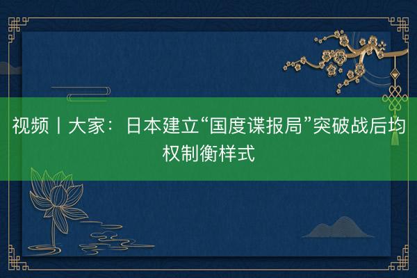 视频丨大家：日本建立“国度谍报局”突破战后均权制衡样式